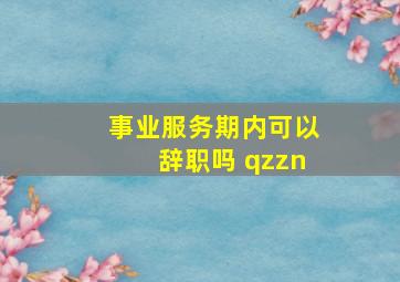 事业服务期内可以辞职吗 qzzn